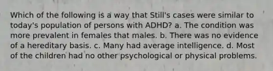 Which of the following is a way that Still's cases were similar to today's population of persons with ADHD? a. The condition was more prevalent in females that males. b. There was no evidence of a hereditary basis. c. Many had average intelligence. d. Most of the children had no other psychological or physical problems.