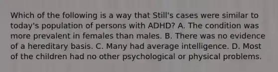 Which of the following is a way that Still's cases were similar to today's population of persons with ADHD? A. The condition was more prevalent in females than males. B. There was no evidence of a hereditary basis. C. Many had average intelligence. D. Most of the children had no other psychological or physical problems.