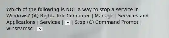 Which of the following is NOT a way to stop a service in Windows? (A) Right-click Computer | Manage | Services and Applications | Services | | Stop (B) Control Panel | Administrative Tools | Services | Stop (C) Command Prompt | winsrv.msc | | Stop (D) Command Prompt | Net stop