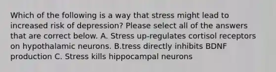 Which of the following is a way that stress might lead to increased risk of depression? Please select all of the answers that are correct below. A. Stress up-regulates cortisol receptors on hypothalamic neurons. B.tress directly inhibits BDNF production C. Stress kills hippocampal neurons