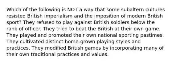 Which of the following is NOT a way that some subaltern cultures resisted British imperialism and the imposition of modern British sport? They refused to play against British soldiers below the rank of officer. They tried to beat the British at their own game. They played and promoted their own national sporting pastimes. They cultivated distinct home-grown playing styles and practices. They modified British games by incorporating many of their own traditional practices and values.