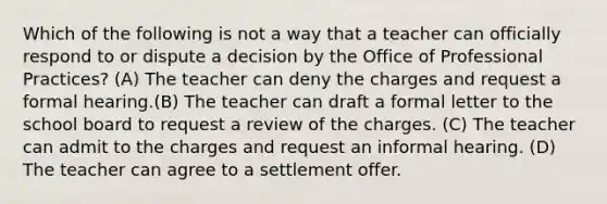 Which of the following is not a way that a teacher can officially respond to or dispute a decision by the Office of Professional Practices? (A) The teacher can deny the charges and request a formal hearing.(B) The teacher can draft a formal letter to the school board to request a review of the charges. (C) The teacher can admit to the charges and request an informal hearing. (D) The teacher can agree to a settlement offer.