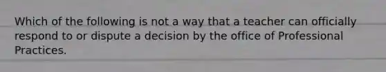 Which of the following is not a way that a teacher can officially respond to or dispute a decision by the office of Professional Practices.