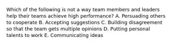 Which of the following is not a way team members and leaders help their teams achieve high performance? A. Persuading others to cooperate B. Accepting suggestions C. Building disagreement so that the team gets multiple opinions D. Putting personal talents to work E. Communicating ideas