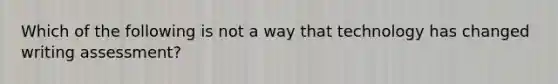 Which of the following is not a way that technology has changed writing assessment?