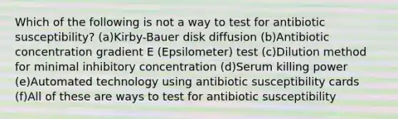 Which of the following is not a way to test for antibiotic susceptibility? (a)Kirby-Bauer disk diffusion (b)Antibiotic concentration gradient E (Epsilometer) test (c)Dilution method for minimal inhibitory concentration (d)Serum killing power (e)Automated technology using antibiotic susceptibility cards (f)All of these are ways to test for antibiotic susceptibility