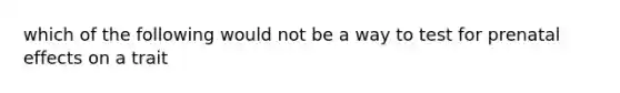 which of the following would not be a way to test for prenatal effects on a trait