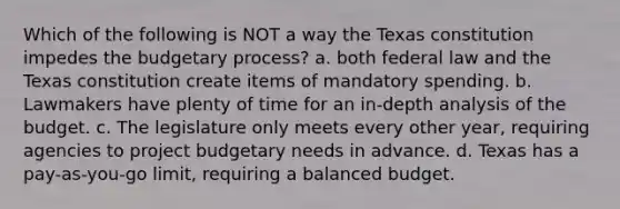 Which of the following is NOT a way the Texas constitution impedes the budgetary process? a. both federal law and the Texas constitution create items of mandatory spending. b. Lawmakers have plenty of time for an in-depth analysis of the budget. c. The legislature only meets every other year, requiring agencies to project budgetary needs in advance. d. Texas has a pay-as-you-go limit, requiring a balanced budget.