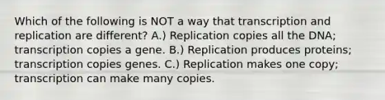 Which of the following is NOT a way that transcription and replication are different? A.) Replication copies all the DNA; transcription copies a gene. B.) Replication produces proteins; transcription copies genes. C.) Replication makes one copy; transcription can make many copies.