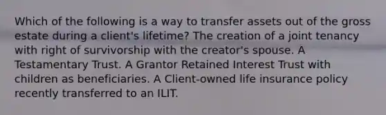 Which of the following is a way to transfer assets out of the gross estate during a client's lifetime? The creation of a joint tenancy with right of survivorship with the creator's spouse. A Testamentary Trust. A Grantor Retained Interest Trust with children as beneficiaries. A Client-owned life insurance policy recently transferred to an ILIT.