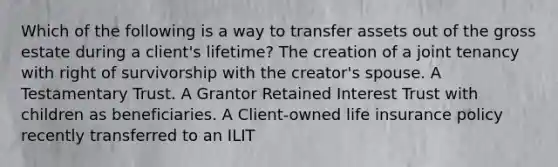 Which of the following is a way to transfer assets out of the gross estate during a client's lifetime? The creation of a joint tenancy with right of survivorship with the creator's spouse. A Testamentary Trust. A Grantor Retained Interest Trust with children as beneficiaries. A Client-owned life insurance policy recently transferred to an ILIT