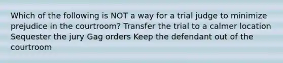 Which of the following is NOT a way for a trial judge to minimize prejudice in the courtroom? Transfer the trial to a calmer location Sequester the jury Gag orders Keep the defendant out of the courtroom