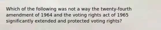 Which of the following was not a way the twenty-fourth amendment of 1964 and the voting rights act of 1965 significantly extended and protected voting rights?