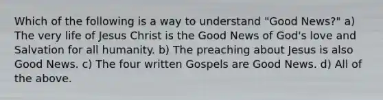 Which of the following is a way to understand "Good News?" a) The very life of Jesus Christ is the Good News of God's love and Salvation for all humanity. b) The preaching about Jesus is also Good News. c) The four written Gospels are Good News. d) All of the above.