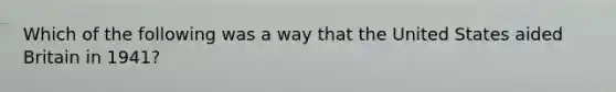 Which of the following was a way that the United States aided Britain in 1941?