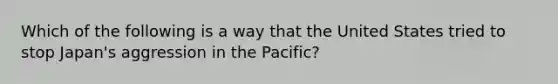 Which of the following is a way that the United States tried to stop Japan's aggression in the Pacific?