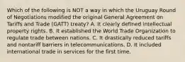 Which of the following is NOT a way in which the Uruguay Round of Negotiations modified the original General Agreement on Tariffs and Trade (GATT) treaty? A. It clearly defined intellectual property rights. B. It established the World Trade Organization to regulate trade between nations. C. It drastically reduced tariffs and nontariff barriers in telecommunications. D. It included international trade in services for the first time.