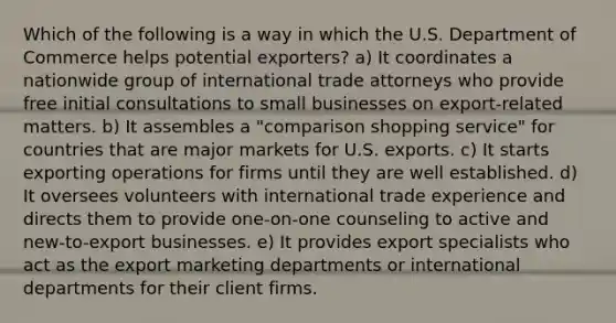 Which of the following is a way in which the U.S. Department of Commerce helps potential exporters? a) It coordinates a nationwide group of international trade attorneys who provide free initial consultations to small businesses on export-related matters. b) It assembles a "comparison shopping service" for countries that are major markets for U.S. exports. c) It starts exporting operations for firms until they are well established. d) It oversees volunteers with international trade experience and directs them to provide one-on-one counseling to active and new-to-export businesses. e) It provides export specialists who act as the export marketing departments or international departments for their client firms.