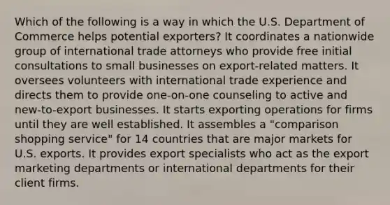 Which of the following is a way in which the U.S. Department of Commerce helps potential exporters? It coordinates a nationwide group of international trade attorneys who provide free initial consultations to small businesses on export-related matters. It oversees volunteers with international trade experience and directs them to provide one-on-one counseling to active and new-to-export businesses. It starts exporting operations for firms until they are well established. It assembles a "comparison shopping service" for 14 countries that are major markets for U.S. exports. It provides export specialists who act as the export marketing departments or international departments for their client firms.