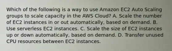 Which of the following is a way to use Amazon EC2 Auto Scaling groups to scale capacity in the AWS Cloud? A. Scale the number of EC2 instances in or out automatically, based on demand. B. Use serverless EC2 instances. C. Scale the size of EC2 instances up or down automatically, based on demand. D. Transfer unused CPU resources between EC2 instances.