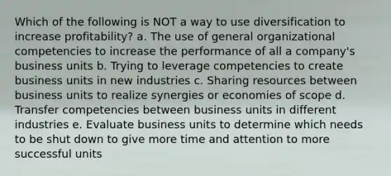 Which of the following is NOT a way to use diversification to increase profitability? a. The use of general organizational competencies to increase the performance of all a company's business units b. Trying to leverage competencies to create business units in new industries c. Sharing resources between business units to realize synergies or <a href='https://www.questionai.com/knowledge/kNxP66dNGc-economies-of-scope' class='anchor-knowledge'>economies of scope</a> d. Transfer competencies between business units in different industries e. Evaluate business units to determine which needs to be shut down to give more time and attention to more successful units