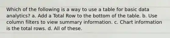 Which of the following is a way to use a table for basic data analytics? a. Add a Total Row to the bottom of the table. b. Use column filters to view summary information. c. Chart information is the total rows. d. All of these.