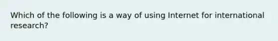 Which of the following is a way of using Internet for international research?