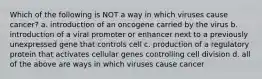 Which of the following is NOT a way in which viruses cause cancer? a. introduction of an oncogene carried by the virus b. introduction of a viral promoter or enhancer next to a previously unexpressed gene that controls cell c. production of a regulatory protein that activates cellular genes controlling cell division d. all of the above are ways in which viruses cause cancer