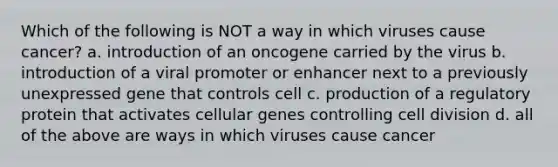 Which of the following is NOT a way in which viruses cause cancer? a. introduction of an oncogene carried by the virus b. introduction of a viral promoter or enhancer next to a previously unexpressed gene that controls cell c. production of a regulatory protein that activates cellular genes controlling cell division d. all of the above are ways in which viruses cause cancer