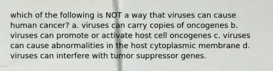 which of the following is NOT a way that viruses can cause human cancer? a. viruses can carry copies of oncogenes b. viruses can promote or activate host cell oncogenes c. viruses can cause abnormalities in the host cytoplasmic membrane d. viruses can interfere with tumor suppressor genes.