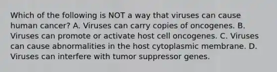 Which of the following is NOT a way that viruses can cause human cancer? A. Viruses can carry copies of oncogenes. B. Viruses can promote or activate host cell oncogenes. C. Viruses can cause abnormalities in the host cytoplasmic membrane. D. Viruses can interfere with tumor suppressor genes.