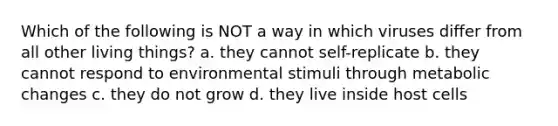 Which of the following is NOT a way in which viruses differ from all other living things? a. they cannot self-replicate b. they cannot respond to environmental stimuli through metabolic changes c. they do not grow d. they live inside host cells