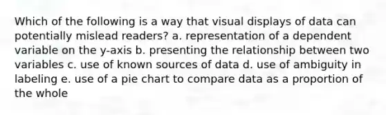 Which of the following is a way that visual displays of data can potentially mislead readers? a. representation of a dependent variable on the y-axis b. presenting the relationship between two variables c. use of known sources of data d. use of ambiguity in labeling e. use of a pie chart to compare data as a proportion of the whole