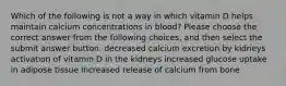 Which of the following is not a way in which vitamin D helps maintain calcium concentrations in blood? Please choose the correct answer from the following choices, and then select the submit answer button. decreased calcium excretion by kidneys activation of vitamin D in the kidneys increased glucose uptake in adipose tissue increased release of calcium from bone