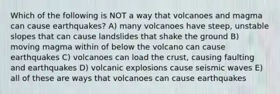 Which of the following is NOT a way that volcanoes and magma can cause earthquakes? A) many volcanoes have steep, unstable slopes that can cause landslides that shake the ground B) moving magma within of below the volcano can cause earthquakes C) volcanoes can load the crust, causing faulting and earthquakes D) volcanic explosions cause seismic waves E) all of these are ways that volcanoes can cause earthquakes