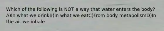 Which of the following is NOT a way that water enters the body? A)In what we drinkB)In what we eatC)From body metabolismD)In the air we inhale