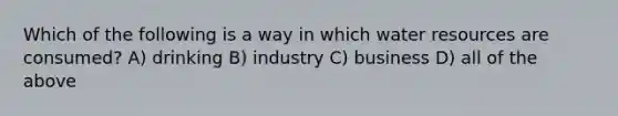 Which of the following is a way in which water resources are consumed? A) drinking B) industry C) business D) all of the above