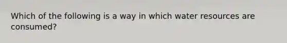 Which of the following is a way in which water resources are consumed?