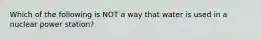 Which of the following is NOT a way that water is used in a nuclear power station?