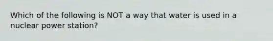 Which of the following is NOT a way that water is used in a nuclear power station?