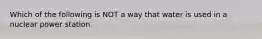 Which of the following is NOT a way that water is used in a nuclear power station