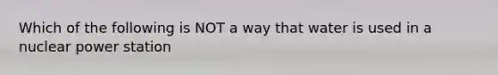 Which of the following is NOT a way that water is used in a nuclear power station