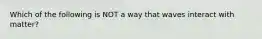 Which of the following is NOT a way that waves interact with matter?