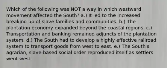 Which of the following was NOT a way in which westward movement affected the South? a.) It led to the increased breaking up of slave families and communities. b.) The plantation economy expanded beyond the coastal regions. c.) Transportation and banking remained adjuncts of the plantation system. d.) The South had to develop a highly effective railroad system to transport goods from west to east. e.) The South's agrarian, slave-based social order reproduced itself as settlers went west.