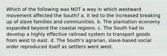 Which of the following was NOT a way in which westward movement affected the South? a. It led to the increased breaking up of slave families and communities. b. The plantation economy expanded beyond the coastal regions. c. The South had to develop a highly effective railroad system to transport goods from west to east. d. The South's agrarian, slave-based social order reproduced itself as settlers went west.