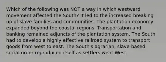 Which of the following was NOT a way in which westward movement affected the South? It led to the increased breaking up of slave families and communities. The plantation economy expanded beyond the coastal regions. Transportation and banking remained adjuncts of the plantation system. The South had to develop a highly effective railroad system to transport goods from west to east. The South's agrarian, slave-based social order reproduced itself as settlers went West.