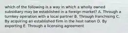 which of the following is a way in which a wholly owned subsidiary may be established in a foreign market? A. Through a turnkey operation with a local partner B. Through franchising C. By acquiring an established firm in the host nation D. By exporting E. Through a licensing agreement