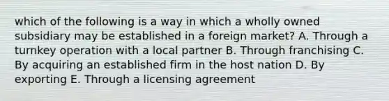 which of the following is a way in which a wholly owned subsidiary may be established in a foreign market? A. Through a turnkey operation with a local partner B. Through franchising C. By acquiring an established firm in the host nation D. By exporting E. Through a licensing agreement