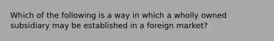 Which of the following is a way in which a wholly owned subsidiary may be established in a foreign market?