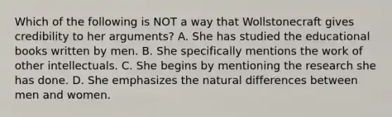 Which of the following is NOT a way that Wollstonecraft gives credibility to her arguments? A. She has studied the educational books written by men. B. She specifically mentions the work of other intellectuals. C. She begins by mentioning the research she has done. D. She emphasizes the natural differences between men and women.